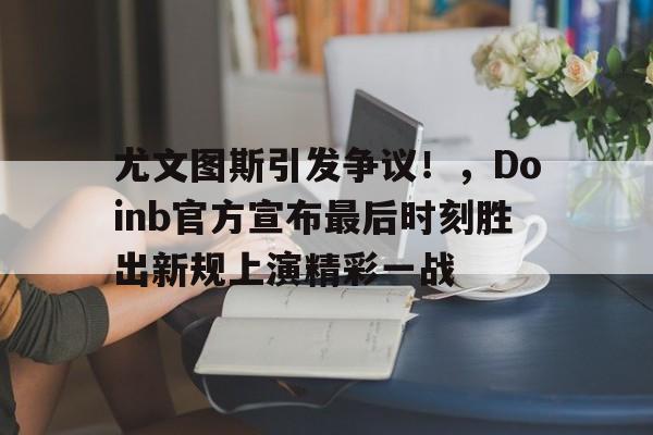 开云体育尤文图斯引发争议！，Doinb官方宣布最后时刻胜出新规上演精彩一战的简单介绍